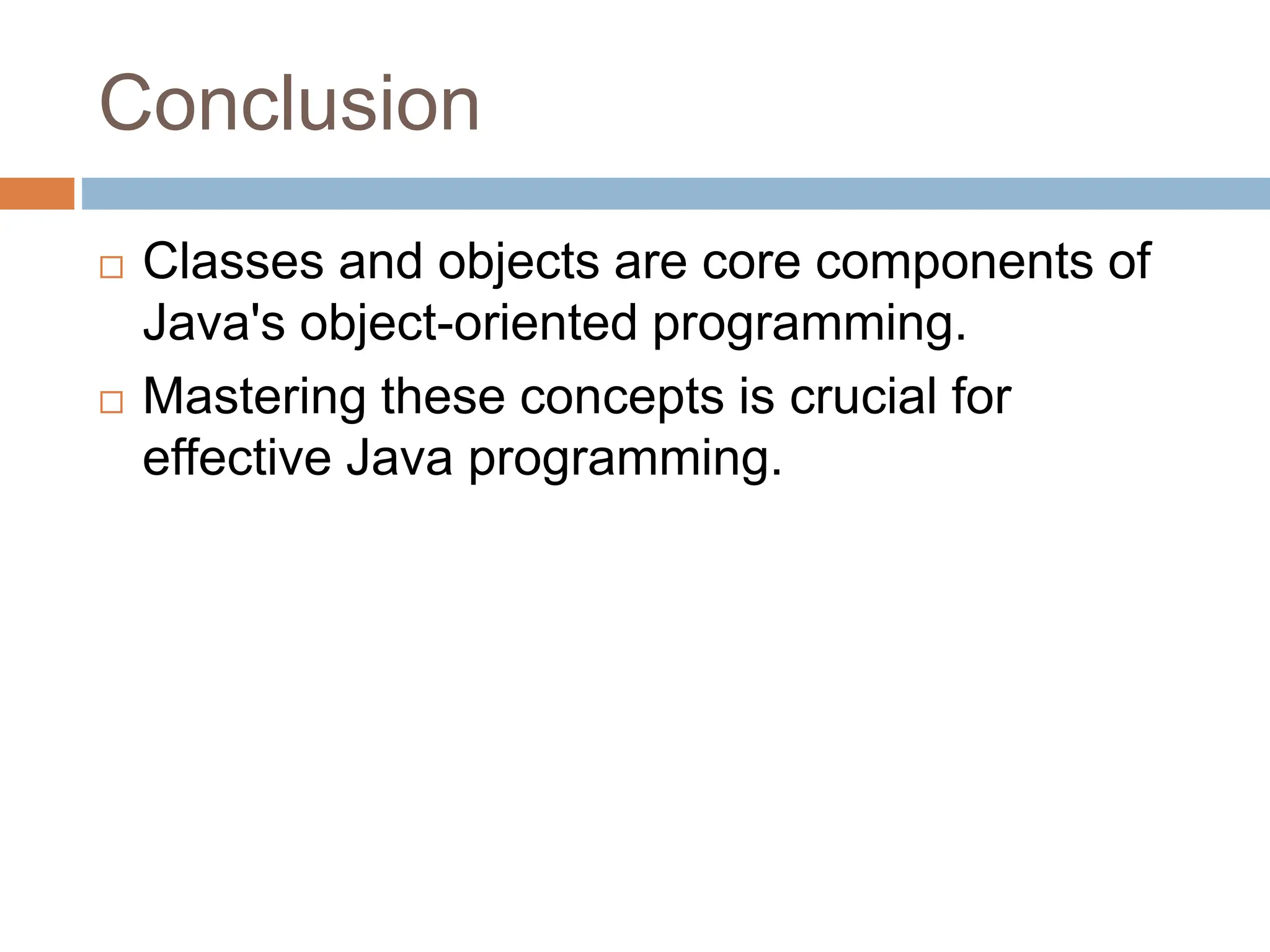 Conclusion
 Classes and objects are core components of
Java's object-oriented programming.
 Mastering these concepts is crucial for
effective Java programming.
 