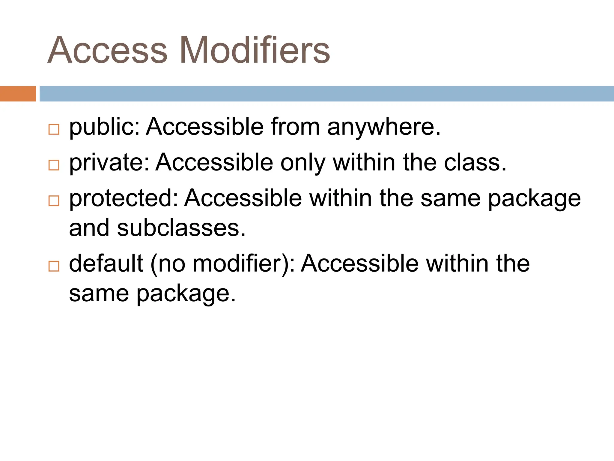 Access Modifiers
 public: Accessible from anywhere.
 private: Accessible only within the class.
 protected: Accessible within the same package
and subclasses.
 default (no modifier): Accessible within the
same package.
 