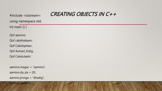 CREATING OBJECTS IN C++
#include <iostream>
using namespace std;
int main () {
Qof aamino;
Qof cabdisalaam;
Qof Cabdiqafaar;
Qof Axmed_Xidig;
Qof Cabdulaahi;
aamino.magac = “aamino”;
aamino.da_da = 20;
aamino.jinsiga = “dhadig”;
aamino.shaqo();
}
 