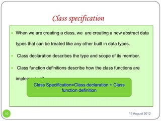 Class specification
      When we are creating a class, we are creating a new abstract data

         types that can be treated like any other built in data types.

        Class declaration describes the type and scope of its member.

        Class function definitions describe how the class functions are

         implemented?
                Class Specification=Class declaration + Class
                              function definition




10                                                                   16 August 2012
 