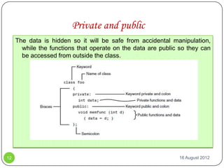 Private and public
     The data is hidden so it will be safe from accidental manipulation,
       while the functions that operate on the data are public so they can
       be accessed from outside the class.




12                                                            16 August 2012
 