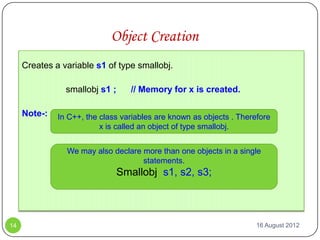Object Creation
     Creates a variable s1 of type smallobj.

                smallobj s1 ;      // Memory for x is created.

     Note-:   In C++, the class variables are known as objects . Therefore
                          x is called an object of type smallobj.


                We may also declare more than one objects in a single
                                    statements.
                                Smallobj s1, s2, s3;



14                                                                    16 August 2012
 