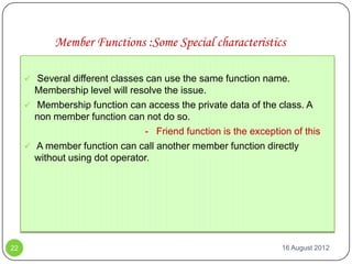 Member Functions :Some Special characteristics

      Several different classes can use the same function name.
       Membership level will resolve the issue.
      Membership function can access the private data of the class. A
       non member function can not do so.
                                - Friend function is the exception of this
      A member function can call another member function directly
       without using dot operator.




22                                                               16 August 2012
 