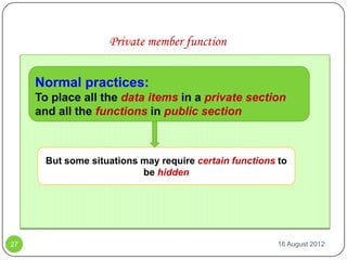 Private member function


     Normal practices:
     To place all the data items in a private section
     and all the functions in public section



       But some situations may require certain functions to
                           be hidden




27                                                       16 August 2012
 