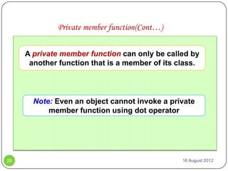 Private member function(Cont…)

     A private member function can only be called by
      another function that is a member of its class.




       Note: Even an object cannot invoke a private
           member function using dot operator




28                                              16 August 2012
 