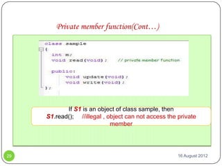 Private member function(Cont…)




            If S1 is an object of class sample, then
     S1.read(); //illegal , object can not access the private
                             member




29                                                    16 August 2012
 
