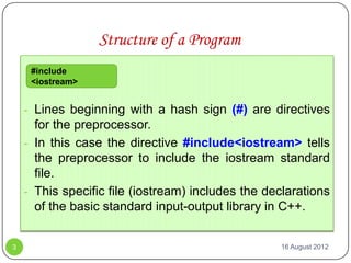 Structure of a Program
     #include
     <iostream>


    - Lines beginning with a hash sign (#) are directives
      for the preprocessor.
    - In this case the directive #include<iostream> tells
      the preprocessor to include the iostream standard
      file.
    - This specific file (iostream) includes the declarations
      of the basic standard input-output library in C++.


3                                                  16 August 2012
 