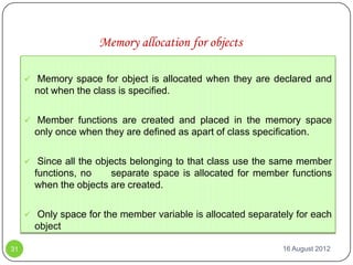 Memory allocation for objects

      Memory space for object is allocated when they are declared and
       not when the class is specified.

      Member functions are created and placed in the memory space
       only once when they are defined as apart of class specification.

      Since all the objects belonging to that class use the same member
       functions, no    separate space is allocated for member functions
       when the objects are created.

      Only space for the member variable is allocated separately for each
       object

31                                                              16 August 2012
 