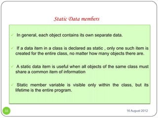 Static Data members

      In general, each object contains its own separate data.


      If a data item in a class is declared as static , only one such item is
       created for the entire class, no matter how many objects there are.

      A static data item is useful when all objects of the same class must
       share a common item of information

      Static member variable is visible only within the class, but its
       lifetime is the entire program.



33                                                                16 August 2012
 