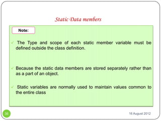 Static Data members
        Note:


      The Type and scope of each static member variable must be
       defined outside the class definition.



      Because the static data members are stored separately rather than
       as a part of an object.

      Static variables are normally used to maintain values common to
       the entire class



35                                                           16 August 2012
 