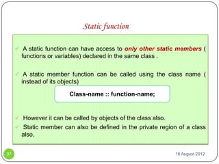 Static function

      A static function can have access to only other static members (
       functions or variables) declared in the same class .

      A static member function can be called using the class name (
       instead of its objects)

                          Class-name :: function-name;


      However it can be called by objects of the class also.
      Static member can also be defined in the private region of a class
       also.


37                                                              16 August 2012
 