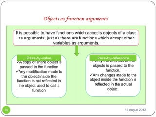 Objects as function arguments

     It is possible to have functions which accepts objects of a class
       as arguments, just as there are functions which accept other
                          variables as arguments.


           Pass-by-value                         Pass-by-reference
     A copy of entire object is             Only the address of the
       passed to the function                objects is passed to the
     Any modification made to                        function.
        the object inside the               Any changes made to the
     function is not reflected in           object inside the function is
      the object used to call a                reflected in the actual
               function                                object.




39                                                               16 August 2012
 