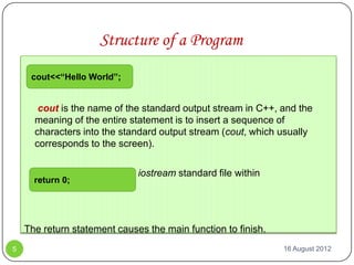 Structure of a Program
     cout<<“Hello World”;


       cout is the name of the standard output stream in C++, and the
      meaning of the entire statement is to insert a sequence of
      characters into the standard output stream (cout, which usually
      corresponds to the screen).

       cout is declared in the iostream standard file within
      return 0;
      the std namespace



    The return statement causes the main function to finish.
5                                                              16 August 2012
 