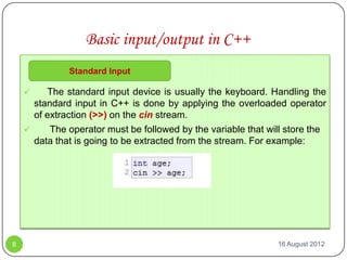 Basic input/output in C++
              Standard Input

        The standard input device is usually the keyboard. Handling the
      standard input in C++ is done by applying the overloaded operator
      of extraction (>>) on the cin stream.
         The operator must be followed by the variable that will store the
      data that is going to be extracted from the stream. For example:




8                                                              16 August 2012
 