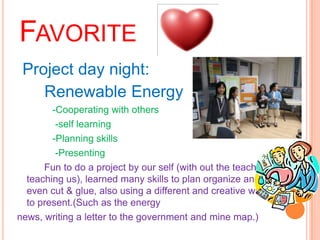 FAVORITE
 Project day night:
    Renewable Energy
        -Cooperating with others
         -self learning
        -Planning skills
         -Presenting
      Fun to do a project by our self (with out the teacher
  teaching us), learned many skills to plan organize and
  even cut & glue, also using a different and creative way
  to present.(Such as the energy
news, writing a letter to the government and mine map.)
 