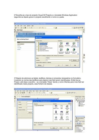 2º-Escolhe-se o tipo do projecto Visual C# Projects e o template Windows Application
seguindo-se depois gravar o projecto escolhendo o nome e a pasta.
3º-Depois de adicionar as labels, textBoxs, listview e comandos necessários no formulário,
mudando os nomes das textBoxs para depois mais fácil serem identificadas. Então faz-se
Project, add class e escolhe – se o template “Class” dando o nome Clientes para mais fácil ser
identificado neste projecto, esse ficheiro de classes.
 