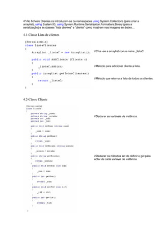 4º-No ficheiro Clientes.cs introduzem-se os namespaces using System.Collections (para criar a
arraylist), using System.IO, using System.Runtime.Serialization.Formatters.Binary (para a
serialização) e as classes “lista clientes” e “cliente” como mostram nas imagens em baixo…
4.1-Classe Lista de clientes
4.2-Classe Cliente
//Cria –se a arraylist com o nome _listaC.
//Método para adicionar cliente a lista.
//Método que retorna a lista de todos os clientes.
//Declarar as variáveis de instância.
//Declarar os métodos set de definir e get para
obter de cada variável de instância.
 