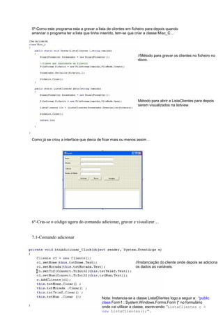 5º-Como este programa esta a gravar a lista de clientes em ficheiro para depois quando
arrancar o programa ter a lista que tinha inserido, tem-se que criar a classe Misc_C…
Como já se criou a interface que devia de ficar mais ou menos assim…
6º-Cria-se o código agora do comando adicionar, gravar e visualizar…
7.1-Comando adicionar
Nota: Instancia-se a classe ListaClientes logo a seguir a: “public
class Form1 : System.Windows.Forms.Form {“ no formulário
onde vai utilizar a classe, escrevendo: “ListaClientes c =
new ListaClientes(); .
//Método para gravar os clientes no ficheiro no
disco.
Método para abrir a ListaClientes para depois
serem visualizados na listview.
//Instanciação do cliente onde depois se adiciona
os dados as variáveis.
 