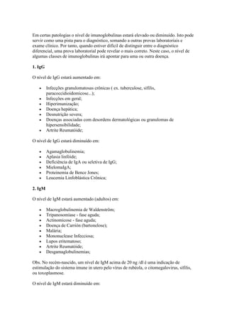 Em certas patologias o nível de imunoglobulinas estará elevado ou diminuído. Isto pode
servir como uma pista para o diagnóstico, somando a outras provas laboratoriais e
exame clínico. Por tanto, quando estiver difícil de distinguir entre o diagnóstico
diferencial, uma prova laboratorial pode revelar o mais correto. Neste caso, o nível de
algumas classes de imunoglobulinas irá apontar para uma ou outra doença.

1. IgG

O nível de IgG estará aumentado em:

         Infecções granulomatosas crônicas ( ex. tuberculose, sífilis,
         paracoccidioidomicose...);
         Infecções em geral;
         Hiperimunização;
         Doença hepática;
         Desnutrição severa;
         Doenças associadas com desordens dermatológicas ou granulomas de
         hipersensibilidade;
         Artrite Reumatóide;

O nível de IgG estará diminuído em:

         Agamaglobulinemia;
         Aplasia linfóide;
         Deficiência de IgA ou seletiva de IgG;
         MielomaIgA;
         Proteinemia de Bence Jones;
         Leucemia Linfoblástica Crônica;

2. IgM

O nível de IgM estará aumentado (adultos) em:

         Macroglobulinemia de Waldenström;
         Tripanosomíase - fase aguda;
         Actinomicose - fase aguda;
         Doença de Carrión (bartonelose);
         Malária;
         Mononuclease Infecciosa;
         Lupos eritematoso;
         Artrite Reumatóide;
         Desgamaglobulinemias;

Obs. No recém-nascido, um nível de IgM acima de 20 ng /dl é uma indicação de
estimulação do sistema imune in utero pelo vírus de rubéola, o citomegalovirus, sífilis,
ou toxoplasmose.

O nível de IgM estará diminuído em:
 