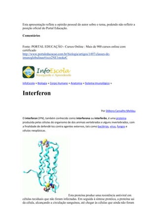 Esta apresentação reflete a opinião pessoal do autor sobre o tema, podendo não refletir a
posição oficial do Portal Educação.

Comentários


Fonte: PORTAL EDUCAÇÃO - Cursos Online : Mais de 900 cursos online com
certificado
http://www.portaleducacao.com.br/biologia/artigos/1497/classes-de-
imunoglobulinas#ixzz2NE1mokeC




InfoEscola » Biologia » Corpo Humano » Anatomia » Sistema Imunológico »


Interferon

                                                               Por Débora Carvalho Meldau

O interferon (IFN), também conhecido como interferona ou interferão, é uma proteína
produzida pelas células do organismo de dos animais vertebrados e alguns invertebrados, com
a finalidade de defendê-los contra agentes externos, tais como bactérias, vírus, fungos e
células neoplásicas.




                                    Esta proteína produz uma resistência antiviral em
células teciduais que não foram infectadas. Em seguida à síntese protéica, a proteína sai
da célula, alcançando a circulação sanguínea, até chegar às células que ainda não foram
 