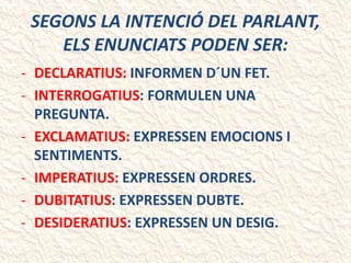 SEGONS LA INTENCIÓ DEL PARLANT,
ELS ENUNCIATS PODEN SER:
- DECLARATIUS: INFORMEN D´UN FET.
- INTERROGATIUS: FORMULEN UNA
PREGUNTA.
- EXCLAMATIUS: EXPRESSEN EMOCIONS I
SENTIMENTS.
- IMPERATIUS: EXPRESSEN ORDRES.
- DUBITATIUS: EXPRESSEN DUBTE.
- DESIDERATIUS: EXPRESSEN UN DESIG.
 