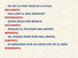 - HE VIST LA FONT NOVA DE LA PLAÇA
DECLARATIU
- HAS LLEGIT EL MEU MISSATGE?
INTERROGATIU
- QUINA BRUSA MÉS BONICA!
EXCLAMATIU
- APAGUEU EL TELEVISOR ARA MATEIX!
IMPERATIU
- TAL VEGADA DEMÀ FARÀ MAL ORATGE.
DUBITATIU
- M´AGRADARIA FEFR UN VIATGE PER TOT EL MÓN.
DESIDERATIU
 