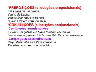 *PREPOSIÇÕES (e locuções preposicionais)   Foi  a  casa de um colega. Venho  de  Lisboa. Vamos ficar aqui  até à s seis. O livro está  em cima d a mesa. *CONJUNÇÕES (e locuções conjuncionais)   .Conjunções coordenativas Eu comi um gelado  e  a Maria também comeu um. Lisboa é uma grande cidade,  mas  São Paulo é muito maior. .Conjunções subordinativas Perguntaram-lhe  se  estava com fome. Fiquei em casa  porque  tinha febre. 