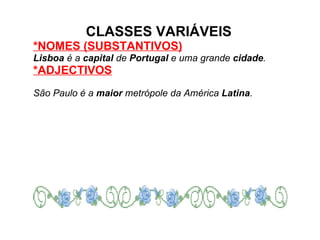 CLASSES VARIÁVEIS *NOMES (SUBSTANTIVOS) Lisboa  é a  capital  de  Portugal  e uma grande  cidade . *ADJECTIVOS   São Paulo é a  maior  metrópole da América  Latina . 