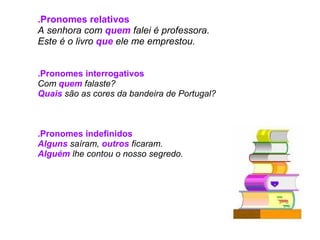 .Pronomes relativos A senhora com  quem  falei é professora. Este é o livro  que  ele me emprestou.     .Pronomes interrogativos Com  quem   falaste? Quais  são as cores da bandeira de Portugal?     .Pronomes indefinidos Alguns  saíram,  outros  ficaram. Alguém  lhe contou o nosso segredo.   