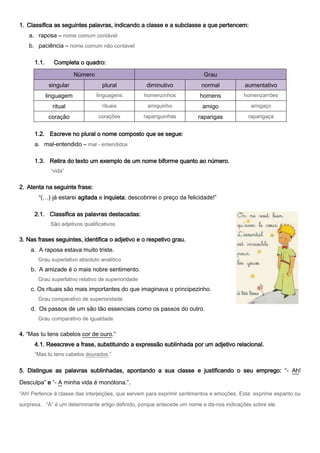 1. Classifica as seguintes palavras, indicando a classe e a subclasse a que pertencem:
   a. raposa – nome comum contável
   b. paciência – nome comum não contável

      1.1.      Completa o quadro:

                         Número                                          Grau
              singular              plural           diminutivo         normal            aumentativo
             linguagem            linguagens        homenzinhos         homens           homenzarrões

               ritual               rituais          amiguinho           amigo              amigaço

              coração              corações         rapariguinhas      raparigas           raparigaça


      1.2. Escreve no plural o nome composto que se segue:
      a. mal-entendido – mal - entendidos

      1.3. Retira do texto um exemplo de um nome biforme quanto ao número.
              “vida”


2. Atenta na seguinte frase:
       “(…) já estarei agitada e inquieta; descobrirei o preço da felicidade!”

      2.1. Classifica as palavras destacadas:
              São adjetivos qualificativos.

3. Nas frases seguintes, identifica o adjetivo e o respetivo grau.
    a. A raposa estava muito triste.
       Grau superlativo absoluto analítico
    b. A amizade é o mais nobre sentimento.
       Grau superlativo relativo de superioridade
    c. Os rituais são mais importantes do que imaginava o principezinho.
       Grau comparativo de superioridade
    d. Os passos de um são tão essenciais como os passos do outro.
       Grau comparativo de igualdade

4. “Mas tu tens cabelos cor de ouro.”
      4.1. Reescreve a frase, substituindo a expressão sublinhada por um adjetivo relacional.
      “Mas tu tens cabelos dourados.”


5. Distingue as palavras sublinhadas, apontando a sua classe e justificando o seu emprego: “- Ah!

Desculpa” e “- A minha vida é monótona.”.
“Ah! Pertence à classe das interjeições, que servem para exprimir sentimentos e emoções. Esta exprime espanto ou

surpresa. “A” é um determinante artigo definido, porque antecede um nome e dá-nos indicações sobre ele.
 
