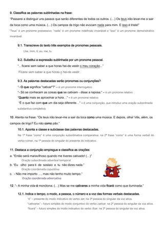 9. Classifica as palavras sublinhadas na frase:

“Passarei a distinguir uns passos que serão diferentes de todos os outros. (…) Os teus irão levar-me a sair
da toca como uma música. (…) Os campos de trigo não evocam nada para mim. E isso é triste!”
“Teus” é um pronome possessivo; “nada” é um pronome indefinido invariável e “isso” é um pronome demonstrativo

invariável.


      9.1. Transcreve do texto três exemplos de pronomes pessoais.
              Lhe, mim, ti, eu, me, tu


      9.2. Substitui a expressão sublinhada por um pronome pessoal.
      “…ficarei sem saber a que horas hei-de vestir o meu coração...”

       Ficarei sem saber a que horas o hei-de vestir.

      9.3. As palavras destacadas serão pronomes ou conjunções?

      “- O que significa "cativar"?” – é um pronome interrogativo
      “- Só se conhecem as coisas que se cativam - disse a raposa.” – é um pronome relativo
      “Quanto mais se aproximar a hora…” – é um pronome relativo
       “É o que faz com que um dia seja diferente…” – é uma conjunção, que introduz uma oração subordinada
      substantiva completiva.


10. Atenta na frase: “Os teus irão levar-me a sair da toca como uma música. E depois, olha! Vês, além, os

campos de trigo? Eu não como pão.”
      10.1. Aponta a classe e subclasse das palavras destacadas.
      Na 1ª frase “como” é uma conjunção subordinativa comparativa; na 2ª frase “como” é uma forma verbal do

      verbo comer, na 1ª pessoa do singular do presente do indicativo.


11. Destaca a conjunção empregue e classifica as orações:

a. “Então será maravilhoso quando me tiveres cativado! (…)”
         Oração subordinada adverbial temporal
b. “Eu olho para ti de soslaio e tu não dizes nada.”
        Oração coordenada copulativa
c. - Não me importo …, mas não tenho muito tempo.”
         Oração coordenada adversativa

12. “- A minha vida é monótona. (…) Mas se me cativares a minha vida ficará como que iluminada.”

      12.1. Indica o tempo, o modo, a pessoa, o número e a voz das formas verbais destacadas.
                 “é” – presente do modo indicativo do verbo ser, na 3ª pessoa do singular da voz ativa.
                 “cativares” – futuro simples do modo conjuntivo do verbo cativar, na 2ª pessoa do singular da voz ativa.
                 “ficará” – futuro simples do modo indicativo do verbo ficar, na 3ª pessoa do singular da voz ativa.
 
