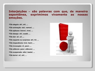 Interjeições – são palavras com que, de maneira
espontânea, exprimimos vivamente as nossas
emoções.

De alegria: ah!, oh!, ...
De animação: eia!, vamos!, ...
De aplauso: bravo!, viva!, ...
De desejo: oh!, oxalá!, ...
De dor: ai!, ui!, ...
De espanto ou surpresa: ah!, hi!, ...
De impaciência: irra!, hem!, ...
De invocação: ó!, psiu!, ...
De silêncio: psiu!, silêncio!, ...
De suspensão: alto!, basta!, ...
De terror: ui!, uh!, ...
 