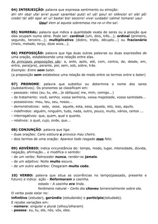 04) INTERJEIÇÃO: palavra que expressa sentimento ou emoção:
ah! oh! oba! ufa! arre! puxa! caramba! putz! xi! ué! psiu! oi! silêncio! oi! olá! pô!
credo! tá! alô! epa! ai! ui! basta! bis! socorro! viva! cuidado! calma! tomara! uau!
Uau! Vem aí aquela sobremesa ma-ra-vi-lho-sa!.
05) NUMERAL: palavra que indica a quantidade exata de seres ou a posição que
eles ocupam numa série. Pode ser: cardinal (um, dois, três...); ordinal (primeiro,
segundo, terceiro...); multiplicativo (dobro, triplo, décuplo...) ou fracionário
(meio, metade, terço, doze avos...).
06) PREPOSIÇÃO: palavra que liga duas outras palavras ou duas expressões de
uma oração, estabelecendo uma relação entre elas.
As principais preposições são: a, ante, após, até, com, contra, de, desde, em,
entre, para(pra), perante, por, sem, sob, sobre, trás.
Exemplo: Entre sem bater.
(a preposição sem estabelece uma relação de modo entre os termos entre e bater)
07) PRONOME: palavra que substitui ou determina o nome dos seres
(substantivos). Os pronomes se classificam em:
- pessoais: retos (eu, tu, ele...)e oblíquos( me, mim, comigo...)
- de tratamento: você, senhor, vossa senhoria, vossa majestade, vossa santidade...
- possessivos: meu, teu, seu, nosso...
- demonstrativos: este, esse, aquele, esta, essa, aquela, isto, isso, aquilo.
- indefinidos: alguém, ninguém, tudo, nada, outro, pouco, muito, vários, certos ...
- interrogativos: que, quem, qual e quanto.
- relativos: o qual, cujo, onde, que...
08) CONJUNÇÃO: palavra que liga:
- duas orações: Cano estoura e provoca mau cheiro.
- dois termos de uma oração: Aparece todo rasgado mas feliz.
09) ADVÉRBIO: indica circunstância de: tempo, modo, lugar, intensidade, dúvida,
negação, afirmação... e modifica o sentido:
- de um verbo: Retroceder nunca, render-se jamais.
- de um adjetivo: Noite muito escura.
- de um outro advérbio: Chegaram muito cedo.
10) VERBO: palavra que situa as ocorrências no tempo(passado, presente e
futuro) e indica: ação - Reformaram a casinha.
estado - A casinha era linda.
fenômeno natural - Certo dia choveu torrencialmente sobre ela.
O verbo pode estar no:
infinitivo (estudar), gerúndio (estudando) e particípio(estudado).
E recebe variações em:
- número: singular e plural (olhou/olharam)
- pessoa: eu, tu, ele, nós, vós, eles.
 