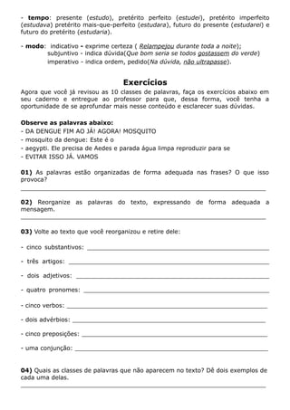 - tempo: presente (estudo), pretérito perfeito (estudei), pretérito imperfeito
(estudava) pretérito mais-que-perfeito (estudara), futuro do presente (estudarei) e
futuro do pretérito (estudaria).
- modo: indicativo - exprime certeza ( Relampejou durante toda a noite);
subjuntivo - indica dúvida(Que bom seria se todos gostassem do verde)
imperativo - indica ordem, pedido(Na dúvida, não ultrapasse).
Exercícios
Agora que você já revisou as 10 classes de palavras, faça os exercícios abaixo em
seu caderno e entregue ao professor para que, dessa forma, você tenha a
oportunidade de se aprofundar mais nesse conteúdo e esclarecer suas dúvidas.
Observe as palavras abaixo:
- DA DENGUE FIM AO JÁ! AGORA! MOSQUITO
- mosquito da dengue: Este é o
- aegypti. Ele precisa de Aedes e parada água limpa reproduzir para se
- EVITAR ISSO JÁ. VAMOS
01) As palavras estão organizadas de forma adequada nas frases? O que isso
provoca?
__________________________________________________________________
02) Reorganize as palavras do texto, expressando de forma adequada a
mensagem.
__________________________________________________________________
03) Volte ao texto que você reorganizou e retire dele:
- cinco substantivos: _________________________________________________
- três artigos: ______________________________________________________
- dois adjetivos: ____________________________________________________
- quatro pronomes: __________________________________________________
- cinco verbos: ______________________________________________________
- dois advérbios: ____________________________________________________
- cinco preposições: __________________________________________________
- uma conjunção: ____________________________________________________
04) Quais as classes de palavras que não aparecem no texto? Dê dois exemplos de
cada uma delas.
__________________________________________________________________
 