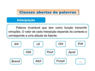 Interjeição
Palavra invariável que tem como função transmitir
emoções. O valor de cada interjeição depende do contexto e
corresponde a uma atitude do falante.
Ah! Ui! Oh! Eia!
Olá! Psiu! Apre!
Bravo! Alto! Força! …
Classes abertas de palavrasClasses abertas de palavras
 