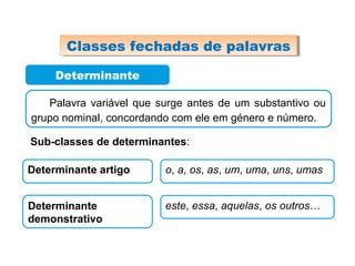 Determinante
Palavra variável que surge antes de um substantivo ou
grupo nominal, concordando com ele em género e número.
Sub-classes de determinantes:
Determinante artigo o, a, os, as, um, uma, uns, umas
Determinante
demonstrativo
este, essa, aquelas, os outros…
Classes fechadas de palavrasClasses fechadas de palavras
 
