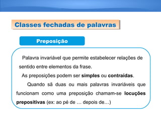 Preposição
Palavra invariável que permite estabelecer relações de
sentido entre elementos da frase.
As preposições podem ser simples ou contraídas.
Quando sã duas ou mais palavras invariáveis que
funcionam como uma preposição chamam-se locuções
prepositivas (ex: ao pé de … depois de…)
Classes fechadas de palavrasClasses fechadas de palavras
 