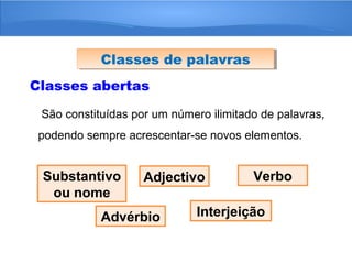 Classes abertas
São constituídas por um número ilimitado de palavras,
podendo sempre acrescentar-se novos elementos.
Classes de palavrasClasses de palavras
Substantivo
ou nome
Adjectivo Verbo
Advérbio Interjeição
 