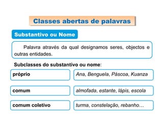 Substantivo ou Nome
Classes abertas de palavrasClasses abertas de palavras
Palavra através da qual designamos seres, objectos e
outras entidades.
Subclasses do substantivo ou nome:
próprio Ana, Benguela, Páscoa, Kuanza
comum almofada, estante, lápis, escola
comum coletivo turma, constelação, rebanho…
 