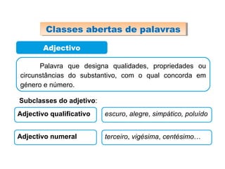 Adjectivo
Palavra que designa qualidades, propriedades ou
circunstâncias do substantivo, com o qual concorda em
género e número.
Subclasses do adjetivo:
Adjectivo qualificativo escuro, alegre, simpático, poluído
Adjectivo numeral terceiro, vigésima, centésimo…
Classes abertas de palavrasClasses abertas de palavras
 