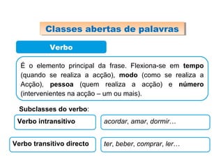 Verbo
É o elemento principal da frase. Flexiona-se em tempo
(quando se realiza a acção), modo (como se realiza a
Acção), pessoa (quem realiza a acção) e número
(intervenientes na acção – um ou mais).
Subclasses do verbo:
Verbo intransitivo acordar, amar, dormir…
Verbo transitivo directo ter, beber, comprar, ler…
Classes abertas de palavrasClasses abertas de palavras
 