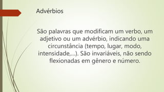 Advérbios
São palavras que modificam um verbo, um
adjetivo ou um advérbio, indicando uma
circunstância (tempo, lugar, modo,
intensidade,…). São invariáveis, não sendo
flexionadas em gênero e número.
 
