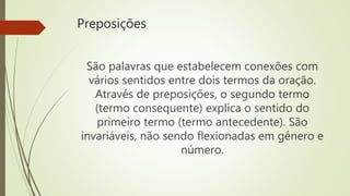 Preposições
São palavras que estabelecem conexões com
vários sentidos entre dois termos da oração.
Através de preposições, o segundo termo
(termo consequente) explica o sentido do
primeiro termo (termo antecedente). São
invariáveis, não sendo flexionadas em gênero e
número.
 