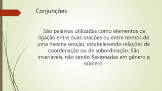 Conjunções
São palavras utilizadas como elementos de
ligação entre duas orações ou entre termos de
uma mesma oração, estabelecendo relações de
coordenação ou de subordinação. São
invariáveis, não sendo flexionadas em gênero e
número.
 