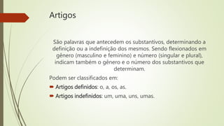 Artigos
São palavras que antecedem os substantivos, determinando a
definição ou a indefinição dos mesmos. Sendo flexionados em
gênero (masculino e feminino) e número (singular e plural),
indicam também o gênero e o número dos substantivos que
determinam.
Podem ser classificados em:
 Artigos definidos: o, a, os, as.
 Artigos indefinidos: um, uma, uns, umas.
 