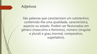 Adjetivos
São palavras que caracterizam um substantivo,
conferindo-lhe uma qualidade, característica,
aspecto ou estado. Podem ser flexionados em
gênero (masculino e feminino), número (singular
e plural) e grau (normal, comparativo,
superlativo).
 