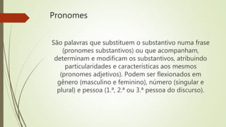 Pronomes
São palavras que substituem o substantivo numa frase
(pronomes substantivos) ou que acompanham,
determinam e modificam os substantivos, atribuindo
particularidades e características aos mesmos
(pronomes adjetivos). Podem ser flexionados em
gênero (masculino e feminino), número (singular e
plural) e pessoa (1.ª, 2.ª ou 3.ª pessoa do discurso).
 