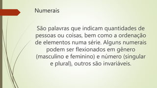Numerais
São palavras que indicam quantidades de
pessoas ou coisas, bem como a ordenação
de elementos numa série. Alguns numerais
podem ser flexionados em gênero
(masculino e feminino) e número (singular
e plural), outros são invariáveis.
 