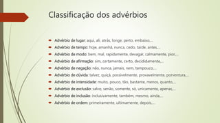 Classificação dos advérbios
 Advérbio de lugar: aqui, ali, atrás, longe, perto, embaixo,…
 Advérbio de tempo: hoje, amanhã, nunca, cedo, tarde, antes,…
 Advérbio de modo: bem, mal, rapidamente, devagar, calmamente, pior,…
 Advérbio de afirmação: sim, certamente, certo, decididamente,…
 Advérbio de negação: não, nunca, jamais, nem, tampouco,…
 Advérbio de dúvida: talvez, quiçá, possivelmente, provavelmente, porventura,…
 Advérbio de intensidade: muito, pouco, tão, bastante, menos, quanto,…
 Advérbio de exclusão: salvo, senão, somente, só, unicamente, apenas,…
 Advérbio de inclusão: inclusivamente, também, mesmo, ainda,…
 Advérbio de ordem: primeiramente, ultimamente, depois,…
 