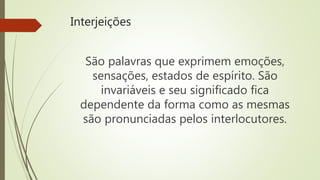 Interjeições
São palavras que exprimem emoções,
sensações, estados de espírito. São
invariáveis e seu significado fica
dependente da forma como as mesmas
são pronunciadas pelos interlocutores.
 